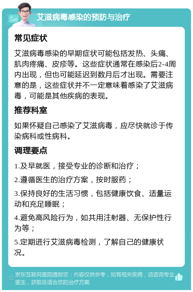 艾滋病毒感染的预防与治疗 常见症状 艾滋病毒感染的早期症状可能包括发热、头痛、肌肉疼痛、皮疹等。这些症状通常在感染后2-4周内出现，但也可能延迟到数月后才出现。需要注意的是，这些症状并不一定意味着感染了艾滋病毒，可能是其他疾病的表现。 推荐科室 如果怀疑自己感染了艾滋病毒，应尽快就诊于传染病科或性病科。 调理要点 1.及早就医，接受专业的诊断和治疗； 2.遵循医生的治疗方案，按时服药； 3.保持良好的生活习惯，包括健康饮食、适量运动和充足睡眠； 4.避免高风险行为，如共用注射器、无保护性行为等； 5.定期进行艾滋病毒检测，了解自己的健康状况。