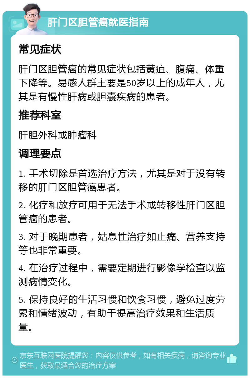 肝门区胆管癌就医指南 常见症状 肝门区胆管癌的常见症状包括黄疸、腹痛、体重下降等。易感人群主要是50岁以上的成年人，尤其是有慢性肝病或胆囊疾病的患者。 推荐科室 肝胆外科或肿瘤科 调理要点 1. 手术切除是首选治疗方法，尤其是对于没有转移的肝门区胆管癌患者。 2. 化疗和放疗可用于无法手术或转移性肝门区胆管癌的患者。 3. 对于晚期患者，姑息性治疗如止痛、营养支持等也非常重要。 4. 在治疗过程中，需要定期进行影像学检查以监测病情变化。 5. 保持良好的生活习惯和饮食习惯，避免过度劳累和情绪波动，有助于提高治疗效果和生活质量。