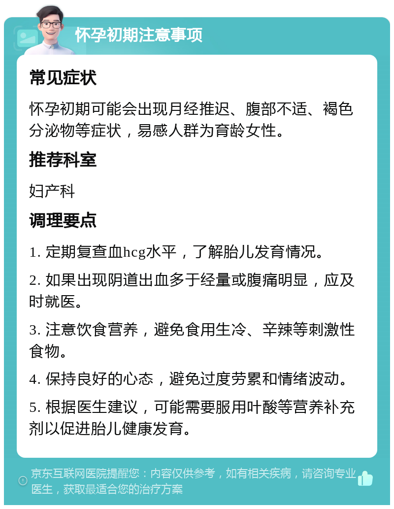 怀孕初期注意事项 常见症状 怀孕初期可能会出现月经推迟、腹部不适、褐色分泌物等症状，易感人群为育龄女性。 推荐科室 妇产科 调理要点 1. 定期复查血hcg水平，了解胎儿发育情况。 2. 如果出现阴道出血多于经量或腹痛明显，应及时就医。 3. 注意饮食营养，避免食用生冷、辛辣等刺激性食物。 4. 保持良好的心态，避免过度劳累和情绪波动。 5. 根据医生建议，可能需要服用叶酸等营养补充剂以促进胎儿健康发育。