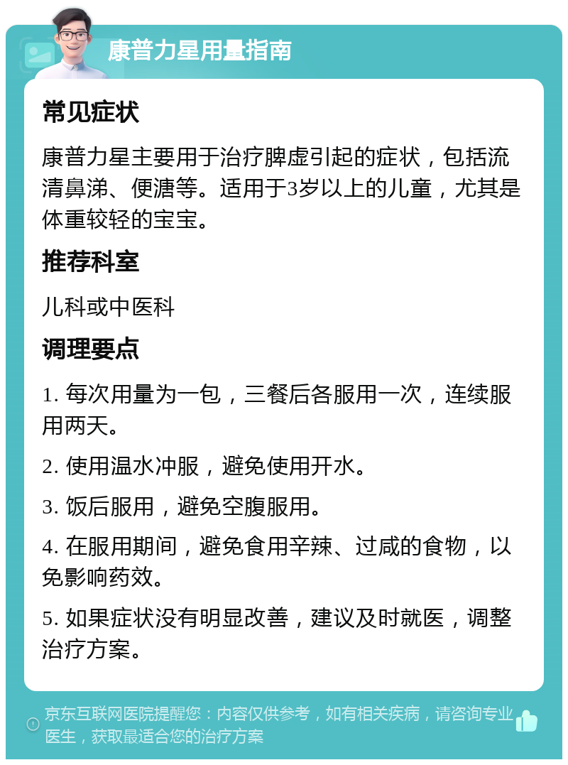 康普力星用量指南 常见症状 康普力星主要用于治疗脾虚引起的症状，包括流清鼻涕、便溏等。适用于3岁以上的儿童，尤其是体重较轻的宝宝。 推荐科室 儿科或中医科 调理要点 1. 每次用量为一包，三餐后各服用一次，连续服用两天。 2. 使用温水冲服，避免使用开水。 3. 饭后服用，避免空腹服用。 4. 在服用期间，避免食用辛辣、过咸的食物，以免影响药效。 5. 如果症状没有明显改善，建议及时就医，调整治疗方案。