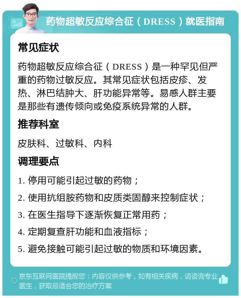 药物超敏反应综合征（DRESS）就医指南 常见症状 药物超敏反应综合征（DRESS）是一种罕见但严重的药物过敏反应。其常见症状包括皮疹、发热、淋巴结肿大、肝功能异常等。易感人群主要是那些有遗传倾向或免疫系统异常的人群。 推荐科室 皮肤科、过敏科、内科 调理要点 1. 停用可能引起过敏的药物； 2. 使用抗组胺药物和皮质类固醇来控制症状； 3. 在医生指导下逐渐恢复正常用药； 4. 定期复查肝功能和血液指标； 5. 避免接触可能引起过敏的物质和环境因素。