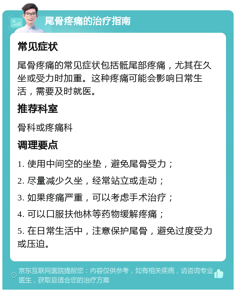 尾骨疼痛的治疗指南 常见症状 尾骨疼痛的常见症状包括骶尾部疼痛，尤其在久坐或受力时加重。这种疼痛可能会影响日常生活，需要及时就医。 推荐科室 骨科或疼痛科 调理要点 1. 使用中间空的坐垫，避免尾骨受力； 2. 尽量减少久坐，经常站立或走动； 3. 如果疼痛严重，可以考虑手术治疗； 4. 可以口服扶他林等药物缓解疼痛； 5. 在日常生活中，注意保护尾骨，避免过度受力或压迫。