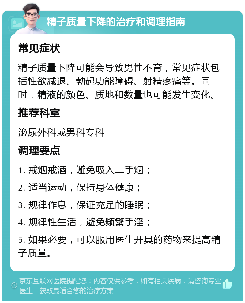 精子质量下降的治疗和调理指南 常见症状 精子质量下降可能会导致男性不育，常见症状包括性欲减退、勃起功能障碍、射精疼痛等。同时，精液的颜色、质地和数量也可能发生变化。 推荐科室 泌尿外科或男科专科 调理要点 1. 戒烟戒酒，避免吸入二手烟； 2. 适当运动，保持身体健康； 3. 规律作息，保证充足的睡眠； 4. 规律性生活，避免频繁手淫； 5. 如果必要，可以服用医生开具的药物来提高精子质量。