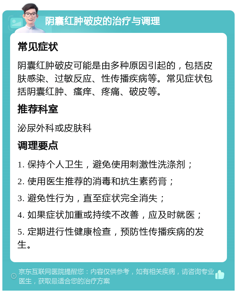 阴囊红肿破皮的治疗与调理 常见症状 阴囊红肿破皮可能是由多种原因引起的，包括皮肤感染、过敏反应、性传播疾病等。常见症状包括阴囊红肿、瘙痒、疼痛、破皮等。 推荐科室 泌尿外科或皮肤科 调理要点 1. 保持个人卫生，避免使用刺激性洗涤剂； 2. 使用医生推荐的消毒和抗生素药膏； 3. 避免性行为，直至症状完全消失； 4. 如果症状加重或持续不改善，应及时就医； 5. 定期进行性健康检查，预防性传播疾病的发生。