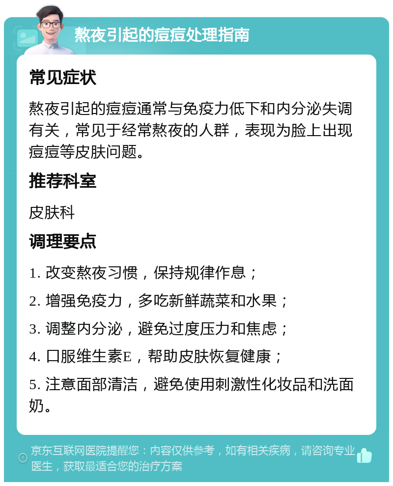 熬夜引起的痘痘处理指南 常见症状 熬夜引起的痘痘通常与免疫力低下和内分泌失调有关，常见于经常熬夜的人群，表现为脸上出现痘痘等皮肤问题。 推荐科室 皮肤科 调理要点 1. 改变熬夜习惯，保持规律作息； 2. 增强免疫力，多吃新鲜蔬菜和水果； 3. 调整内分泌，避免过度压力和焦虑； 4. 口服维生素E，帮助皮肤恢复健康； 5. 注意面部清洁，避免使用刺激性化妆品和洗面奶。