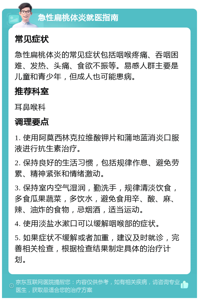 急性扁桃体炎就医指南 常见症状 急性扁桃体炎的常见症状包括咽喉疼痛、吞咽困难、发热、头痛、食欲不振等。易感人群主要是儿童和青少年，但成人也可能患病。 推荐科室 耳鼻喉科 调理要点 1. 使用阿莫西林克拉维酸钾片和蒲地蓝消炎口服液进行抗生素治疗。 2. 保持良好的生活习惯，包括规律作息、避免劳累、精神紧张和情绪激动。 3. 保持室内空气湿润，勤洗手，规律清淡饮食，多食瓜果蔬菜，多饮水，避免食用辛、酸、麻、辣、油炸的食物，忌烟酒，适当运动。 4. 使用淡盐水漱口可以缓解咽喉部的症状。 5. 如果症状不缓解或者加重，建议及时就诊，完善相关检查，根据检查结果制定具体的治疗计划。