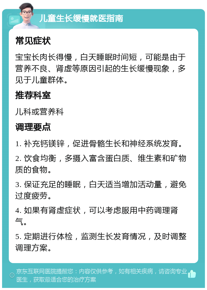 儿童生长缓慢就医指南 常见症状 宝宝长肉长得慢，白天睡眠时间短，可能是由于营养不良、肾虚等原因引起的生长缓慢现象，多见于儿童群体。 推荐科室 儿科或营养科 调理要点 1. 补充钙镁锌，促进骨骼生长和神经系统发育。 2. 饮食均衡，多摄入富含蛋白质、维生素和矿物质的食物。 3. 保证充足的睡眠，白天适当增加活动量，避免过度疲劳。 4. 如果有肾虚症状，可以考虑服用中药调理肾气。 5. 定期进行体检，监测生长发育情况，及时调整调理方案。