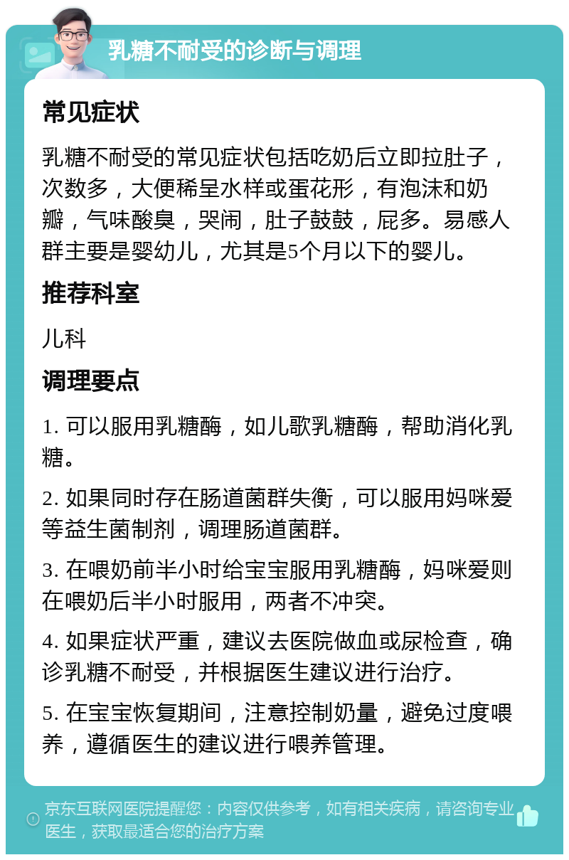 乳糖不耐受的诊断与调理 常见症状 乳糖不耐受的常见症状包括吃奶后立即拉肚子，次数多，大便稀呈水样或蛋花形，有泡沫和奶瓣，气味酸臭，哭闹，肚子鼓鼓，屁多。易感人群主要是婴幼儿，尤其是5个月以下的婴儿。 推荐科室 儿科 调理要点 1. 可以服用乳糖酶，如儿歌乳糖酶，帮助消化乳糖。 2. 如果同时存在肠道菌群失衡，可以服用妈咪爱等益生菌制剂，调理肠道菌群。 3. 在喂奶前半小时给宝宝服用乳糖酶，妈咪爱则在喂奶后半小时服用，两者不冲突。 4. 如果症状严重，建议去医院做血或尿检查，确诊乳糖不耐受，并根据医生建议进行治疗。 5. 在宝宝恢复期间，注意控制奶量，避免过度喂养，遵循医生的建议进行喂养管理。