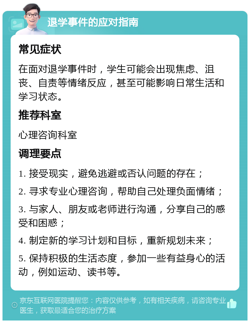 退学事件的应对指南 常见症状 在面对退学事件时，学生可能会出现焦虑、沮丧、自责等情绪反应，甚至可能影响日常生活和学习状态。 推荐科室 心理咨询科室 调理要点 1. 接受现实，避免逃避或否认问题的存在； 2. 寻求专业心理咨询，帮助自己处理负面情绪； 3. 与家人、朋友或老师进行沟通，分享自己的感受和困惑； 4. 制定新的学习计划和目标，重新规划未来； 5. 保持积极的生活态度，参加一些有益身心的活动，例如运动、读书等。