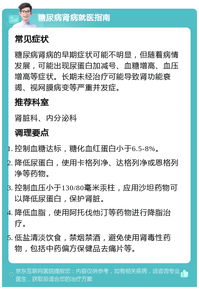 糖尿病肾病就医指南 常见症状 糖尿病肾病的早期症状可能不明显，但随着病情发展，可能出现尿蛋白加减号、血糖增高、血压增高等症状。长期未经治疗可能导致肾功能衰竭、视网膜病变等严重并发症。 推荐科室 肾脏科、内分泌科 调理要点 控制血糖达标，糖化血红蛋白小于6.5-8%。 降低尿蛋白，使用卡格列净、达格列净或恩格列净等药物。 控制血压小于130/80毫米汞柱，应用沙坦药物可以降低尿蛋白，保护肾脏。 降低血脂，使用阿托伐他汀等药物进行降脂治疗。 低盐清淡饮食，禁烟禁酒，避免使用肾毒性药物，包括中药偏方保健品去痛片等。