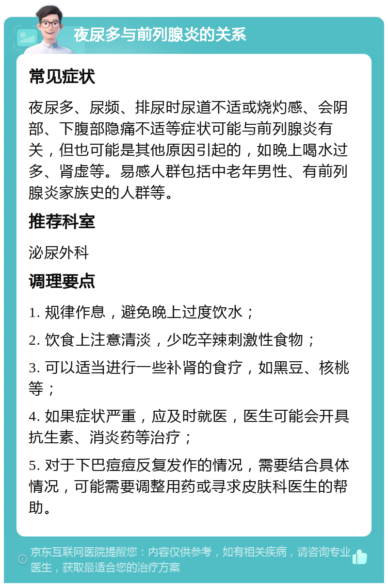 夜尿多与前列腺炎的关系 常见症状 夜尿多、尿频、排尿时尿道不适或烧灼感、会阴部、下腹部隐痛不适等症状可能与前列腺炎有关，但也可能是其他原因引起的，如晚上喝水过多、肾虚等。易感人群包括中老年男性、有前列腺炎家族史的人群等。 推荐科室 泌尿外科 调理要点 1. 规律作息，避免晚上过度饮水； 2. 饮食上注意清淡，少吃辛辣刺激性食物； 3. 可以适当进行一些补肾的食疗，如黑豆、核桃等； 4. 如果症状严重，应及时就医，医生可能会开具抗生素、消炎药等治疗； 5. 对于下巴痘痘反复发作的情况，需要结合具体情况，可能需要调整用药或寻求皮肤科医生的帮助。