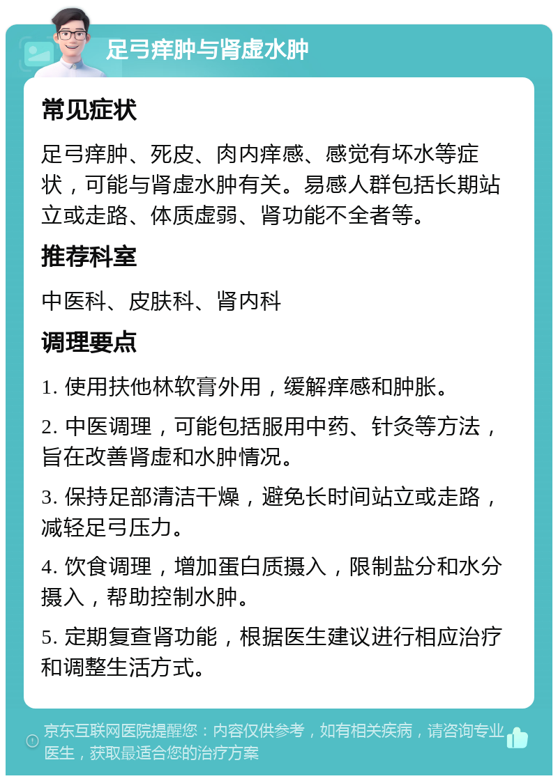 足弓痒肿与肾虚水肿 常见症状 足弓痒肿、死皮、肉内痒感、感觉有坏水等症状，可能与肾虚水肿有关。易感人群包括长期站立或走路、体质虚弱、肾功能不全者等。 推荐科室 中医科、皮肤科、肾内科 调理要点 1. 使用扶他林软膏外用，缓解痒感和肿胀。 2. 中医调理，可能包括服用中药、针灸等方法，旨在改善肾虚和水肿情况。 3. 保持足部清洁干燥，避免长时间站立或走路，减轻足弓压力。 4. 饮食调理，增加蛋白质摄入，限制盐分和水分摄入，帮助控制水肿。 5. 定期复查肾功能，根据医生建议进行相应治疗和调整生活方式。