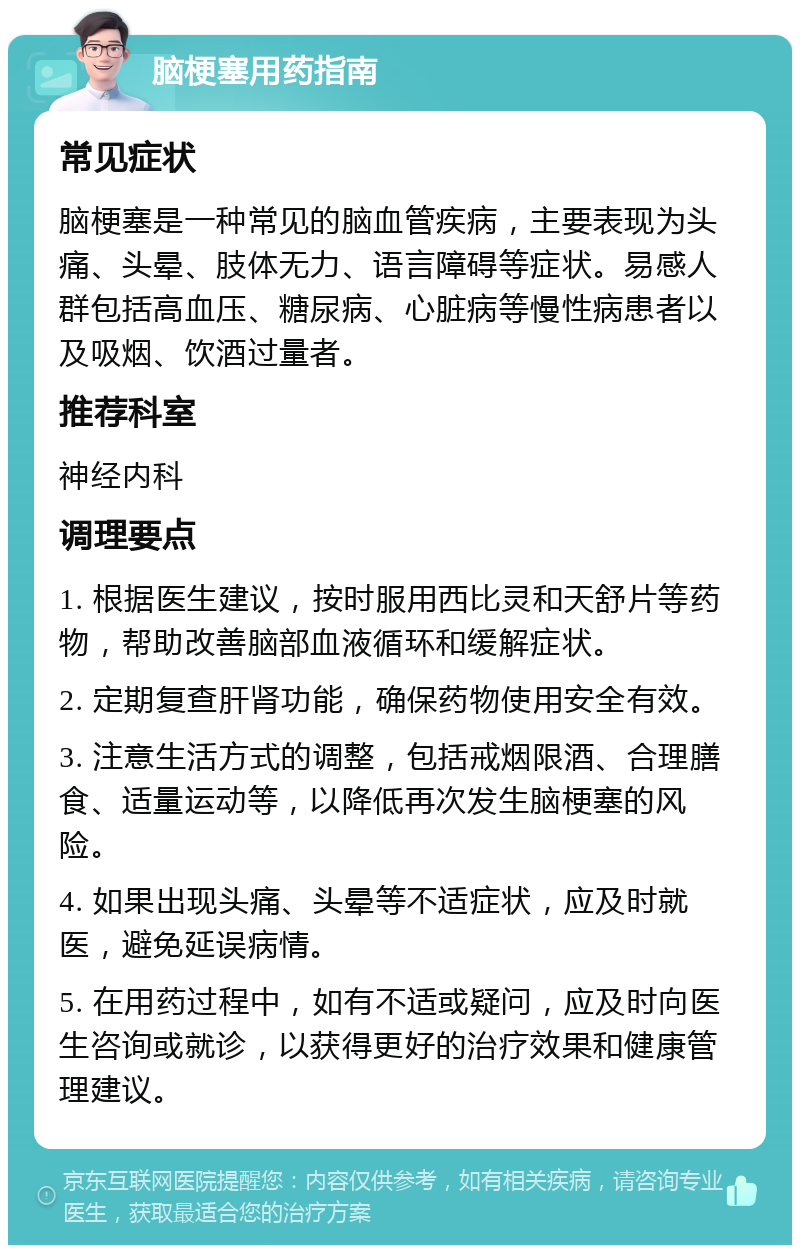 脑梗塞用药指南 常见症状 脑梗塞是一种常见的脑血管疾病，主要表现为头痛、头晕、肢体无力、语言障碍等症状。易感人群包括高血压、糖尿病、心脏病等慢性病患者以及吸烟、饮酒过量者。 推荐科室 神经内科 调理要点 1. 根据医生建议，按时服用西比灵和天舒片等药物，帮助改善脑部血液循环和缓解症状。 2. 定期复查肝肾功能，确保药物使用安全有效。 3. 注意生活方式的调整，包括戒烟限酒、合理膳食、适量运动等，以降低再次发生脑梗塞的风险。 4. 如果出现头痛、头晕等不适症状，应及时就医，避免延误病情。 5. 在用药过程中，如有不适或疑问，应及时向医生咨询或就诊，以获得更好的治疗效果和健康管理建议。