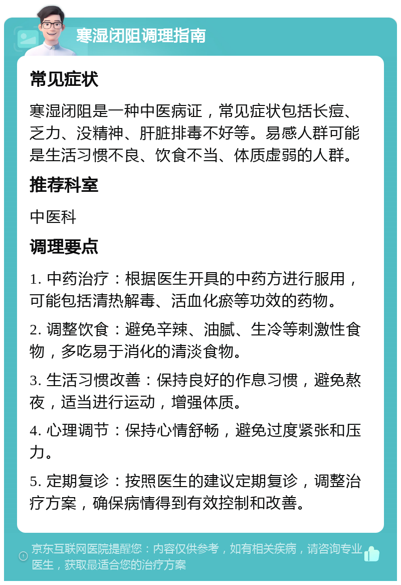 寒湿闭阻调理指南 常见症状 寒湿闭阻是一种中医病证，常见症状包括长痘、乏力、没精神、肝脏排毒不好等。易感人群可能是生活习惯不良、饮食不当、体质虚弱的人群。 推荐科室 中医科 调理要点 1. 中药治疗：根据医生开具的中药方进行服用，可能包括清热解毒、活血化瘀等功效的药物。 2. 调整饮食：避免辛辣、油腻、生冷等刺激性食物，多吃易于消化的清淡食物。 3. 生活习惯改善：保持良好的作息习惯，避免熬夜，适当进行运动，增强体质。 4. 心理调节：保持心情舒畅，避免过度紧张和压力。 5. 定期复诊：按照医生的建议定期复诊，调整治疗方案，确保病情得到有效控制和改善。