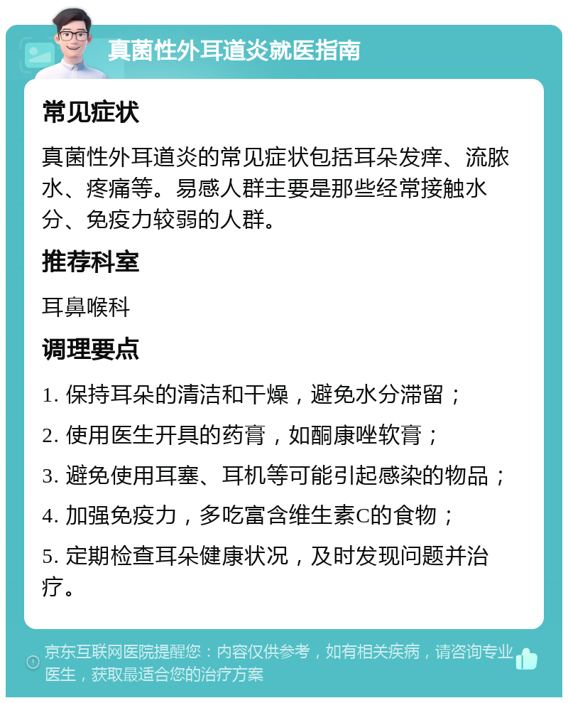 真菌性外耳道炎就医指南 常见症状 真菌性外耳道炎的常见症状包括耳朵发痒、流脓水、疼痛等。易感人群主要是那些经常接触水分、免疫力较弱的人群。 推荐科室 耳鼻喉科 调理要点 1. 保持耳朵的清洁和干燥，避免水分滞留； 2. 使用医生开具的药膏，如酮康唑软膏； 3. 避免使用耳塞、耳机等可能引起感染的物品； 4. 加强免疫力，多吃富含维生素C的食物； 5. 定期检查耳朵健康状况，及时发现问题并治疗。