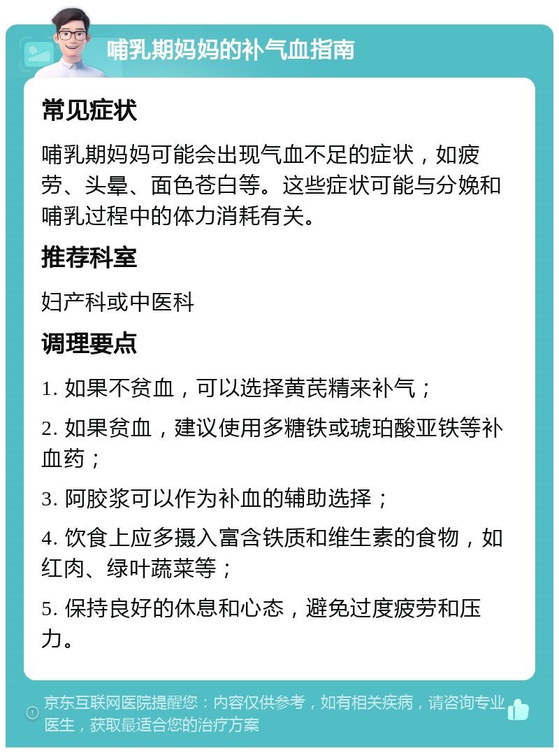 哺乳期妈妈的补气血指南 常见症状 哺乳期妈妈可能会出现气血不足的症状，如疲劳、头晕、面色苍白等。这些症状可能与分娩和哺乳过程中的体力消耗有关。 推荐科室 妇产科或中医科 调理要点 1. 如果不贫血，可以选择黄芪精来补气； 2. 如果贫血，建议使用多糖铁或琥珀酸亚铁等补血药； 3. 阿胶浆可以作为补血的辅助选择； 4. 饮食上应多摄入富含铁质和维生素的食物，如红肉、绿叶蔬菜等； 5. 保持良好的休息和心态，避免过度疲劳和压力。