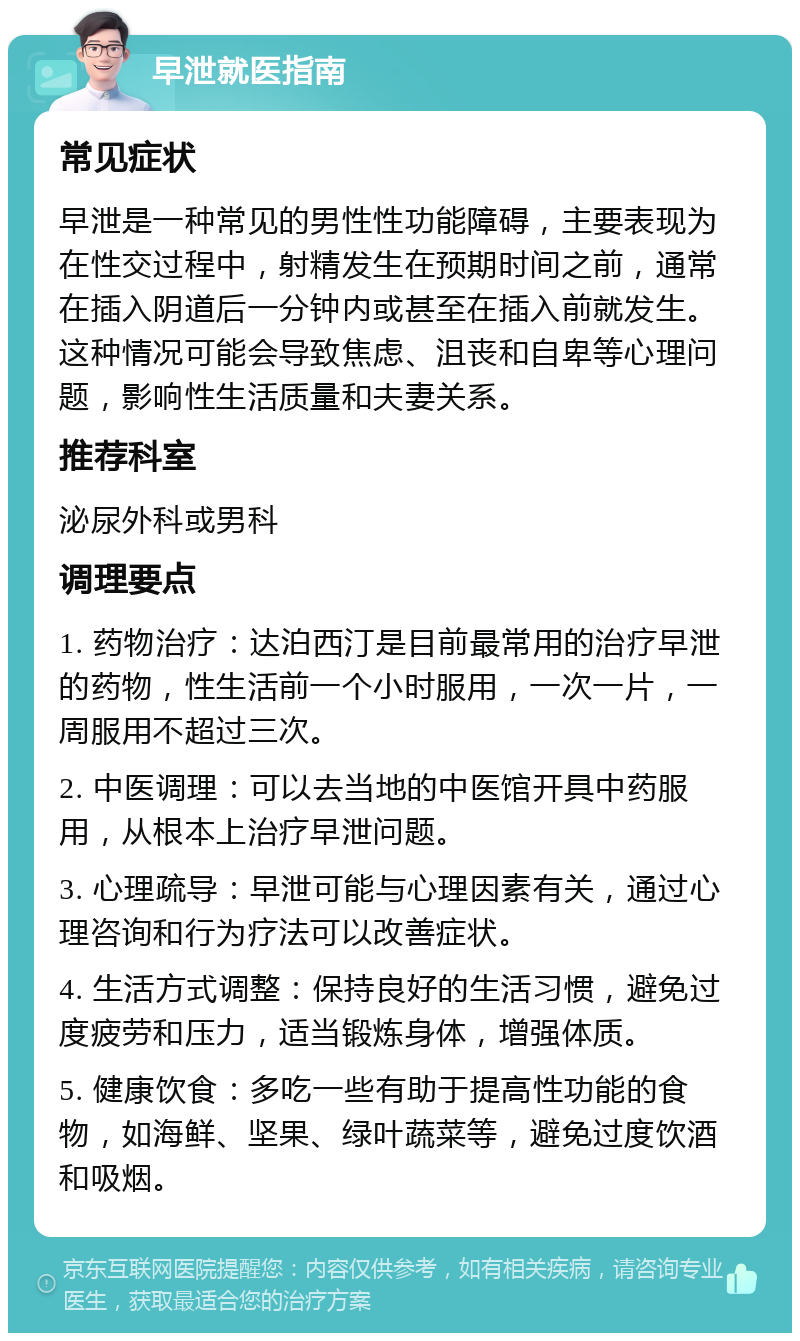 早泄就医指南 常见症状 早泄是一种常见的男性性功能障碍，主要表现为在性交过程中，射精发生在预期时间之前，通常在插入阴道后一分钟内或甚至在插入前就发生。这种情况可能会导致焦虑、沮丧和自卑等心理问题，影响性生活质量和夫妻关系。 推荐科室 泌尿外科或男科 调理要点 1. 药物治疗：达泊西汀是目前最常用的治疗早泄的药物，性生活前一个小时服用，一次一片，一周服用不超过三次。 2. 中医调理：可以去当地的中医馆开具中药服用，从根本上治疗早泄问题。 3. 心理疏导：早泄可能与心理因素有关，通过心理咨询和行为疗法可以改善症状。 4. 生活方式调整：保持良好的生活习惯，避免过度疲劳和压力，适当锻炼身体，增强体质。 5. 健康饮食：多吃一些有助于提高性功能的食物，如海鲜、坚果、绿叶蔬菜等，避免过度饮酒和吸烟。