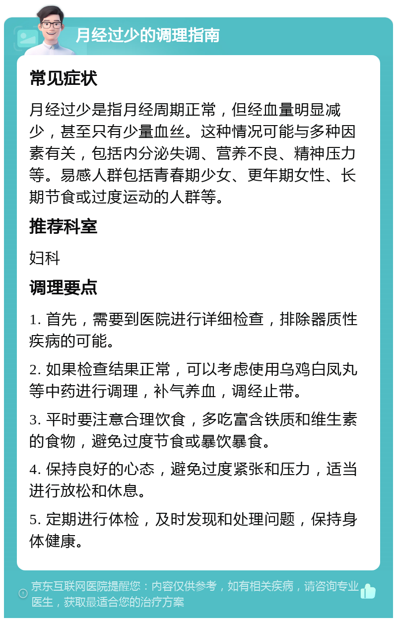 月经过少的调理指南 常见症状 月经过少是指月经周期正常，但经血量明显减少，甚至只有少量血丝。这种情况可能与多种因素有关，包括内分泌失调、营养不良、精神压力等。易感人群包括青春期少女、更年期女性、长期节食或过度运动的人群等。 推荐科室 妇科 调理要点 1. 首先，需要到医院进行详细检查，排除器质性疾病的可能。 2. 如果检查结果正常，可以考虑使用乌鸡白凤丸等中药进行调理，补气养血，调经止带。 3. 平时要注意合理饮食，多吃富含铁质和维生素的食物，避免过度节食或暴饮暴食。 4. 保持良好的心态，避免过度紧张和压力，适当进行放松和休息。 5. 定期进行体检，及时发现和处理问题，保持身体健康。