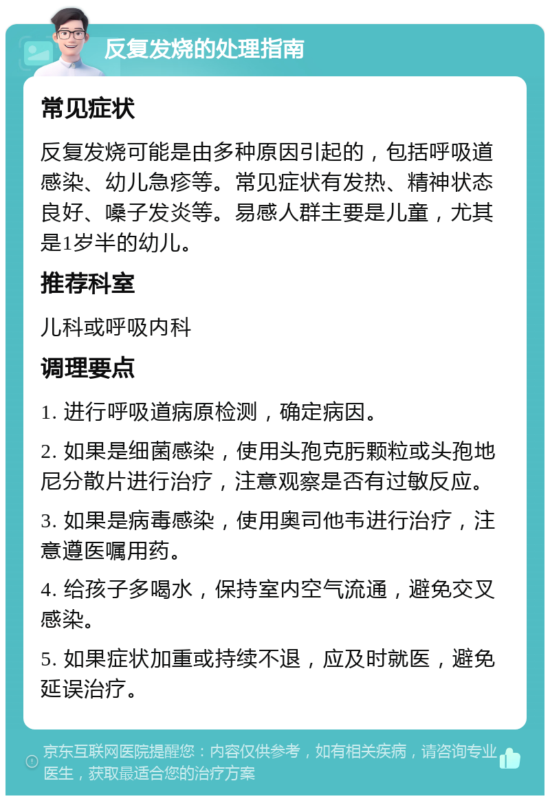 反复发烧的处理指南 常见症状 反复发烧可能是由多种原因引起的，包括呼吸道感染、幼儿急疹等。常见症状有发热、精神状态良好、嗓子发炎等。易感人群主要是儿童，尤其是1岁半的幼儿。 推荐科室 儿科或呼吸内科 调理要点 1. 进行呼吸道病原检测，确定病因。 2. 如果是细菌感染，使用头孢克肟颗粒或头孢地尼分散片进行治疗，注意观察是否有过敏反应。 3. 如果是病毒感染，使用奥司他韦进行治疗，注意遵医嘱用药。 4. 给孩子多喝水，保持室内空气流通，避免交叉感染。 5. 如果症状加重或持续不退，应及时就医，避免延误治疗。