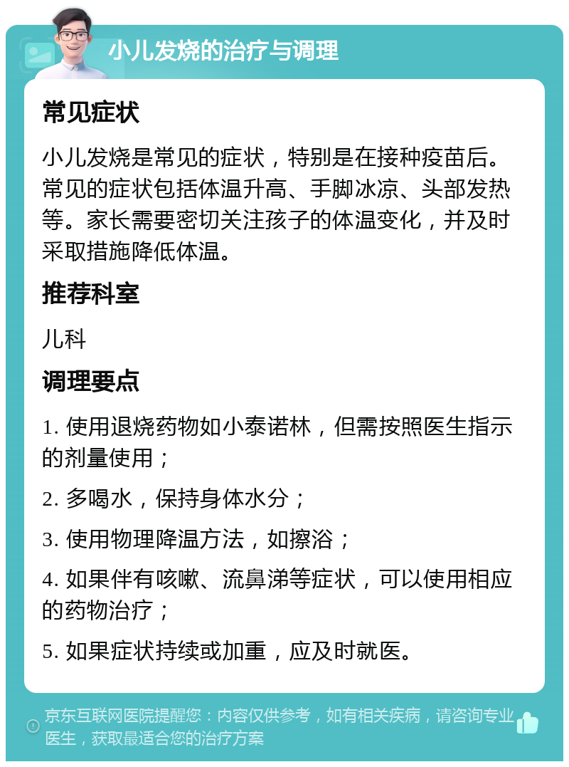 小儿发烧的治疗与调理 常见症状 小儿发烧是常见的症状，特别是在接种疫苗后。常见的症状包括体温升高、手脚冰凉、头部发热等。家长需要密切关注孩子的体温变化，并及时采取措施降低体温。 推荐科室 儿科 调理要点 1. 使用退烧药物如小泰诺林，但需按照医生指示的剂量使用； 2. 多喝水，保持身体水分； 3. 使用物理降温方法，如擦浴； 4. 如果伴有咳嗽、流鼻涕等症状，可以使用相应的药物治疗； 5. 如果症状持续或加重，应及时就医。