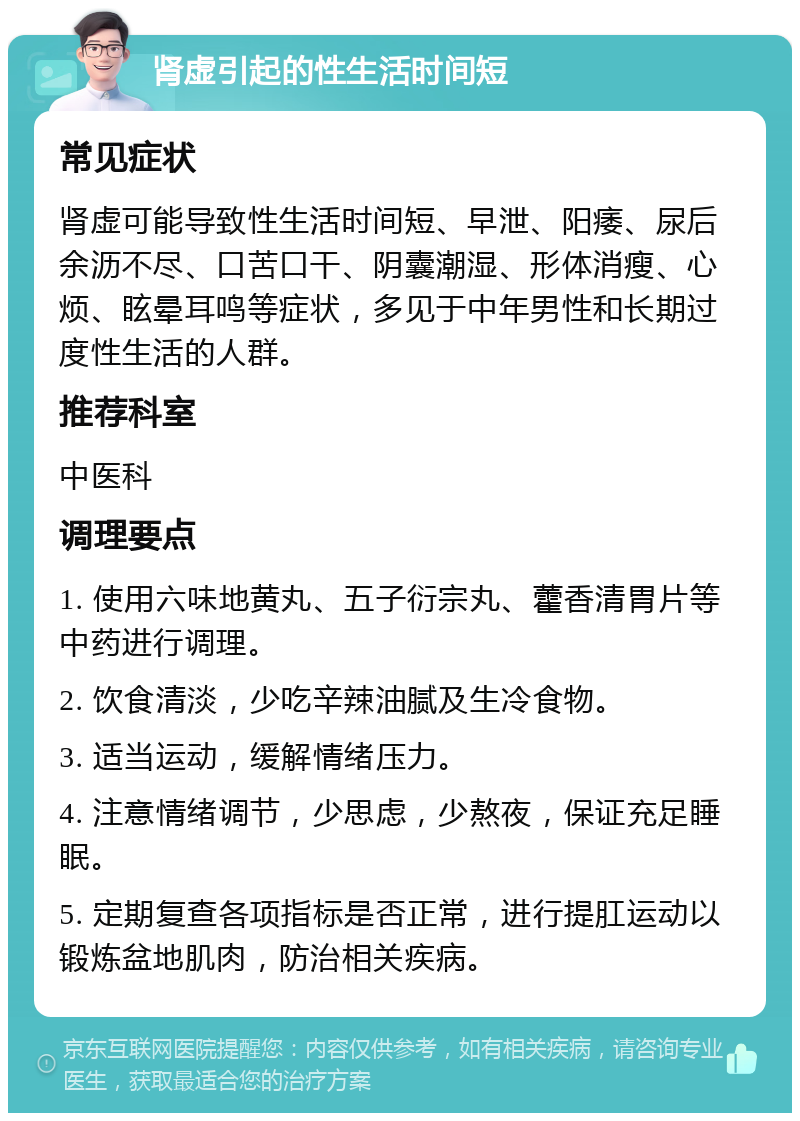 肾虚引起的性生活时间短 常见症状 肾虚可能导致性生活时间短、早泄、阳痿、尿后余沥不尽、口苦口干、阴囊潮湿、形体消瘦、心烦、眩晕耳鸣等症状，多见于中年男性和长期过度性生活的人群。 推荐科室 中医科 调理要点 1. 使用六味地黄丸、五子衍宗丸、藿香清胃片等中药进行调理。 2. 饮食清淡，少吃辛辣油腻及生冷食物。 3. 适当运动，缓解情绪压力。 4. 注意情绪调节，少思虑，少熬夜，保证充足睡眠。 5. 定期复查各项指标是否正常，进行提肛运动以锻炼盆地肌肉，防治相关疾病。