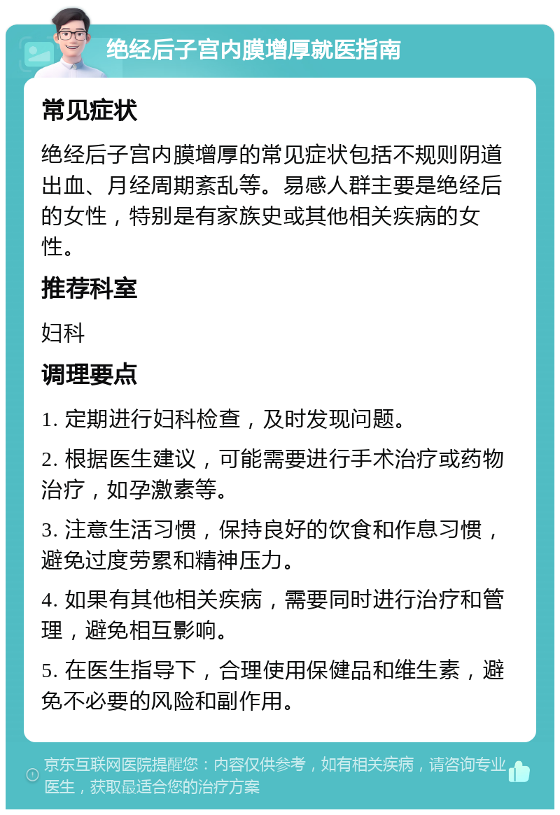 绝经后子宫内膜增厚就医指南 常见症状 绝经后子宫内膜增厚的常见症状包括不规则阴道出血、月经周期紊乱等。易感人群主要是绝经后的女性，特别是有家族史或其他相关疾病的女性。 推荐科室 妇科 调理要点 1. 定期进行妇科检查，及时发现问题。 2. 根据医生建议，可能需要进行手术治疗或药物治疗，如孕激素等。 3. 注意生活习惯，保持良好的饮食和作息习惯，避免过度劳累和精神压力。 4. 如果有其他相关疾病，需要同时进行治疗和管理，避免相互影响。 5. 在医生指导下，合理使用保健品和维生素，避免不必要的风险和副作用。