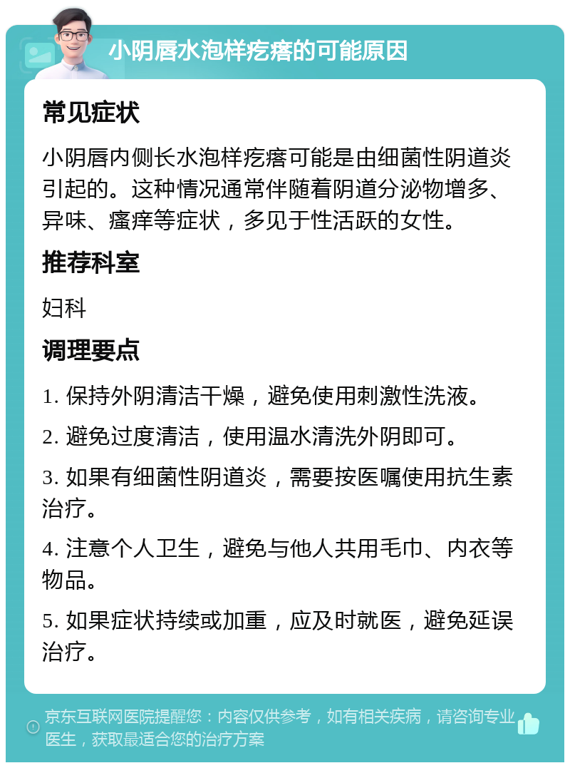 小阴唇水泡样疙瘩的可能原因 常见症状 小阴唇内侧长水泡样疙瘩可能是由细菌性阴道炎引起的。这种情况通常伴随着阴道分泌物增多、异味、瘙痒等症状，多见于性活跃的女性。 推荐科室 妇科 调理要点 1. 保持外阴清洁干燥，避免使用刺激性洗液。 2. 避免过度清洁，使用温水清洗外阴即可。 3. 如果有细菌性阴道炎，需要按医嘱使用抗生素治疗。 4. 注意个人卫生，避免与他人共用毛巾、内衣等物品。 5. 如果症状持续或加重，应及时就医，避免延误治疗。