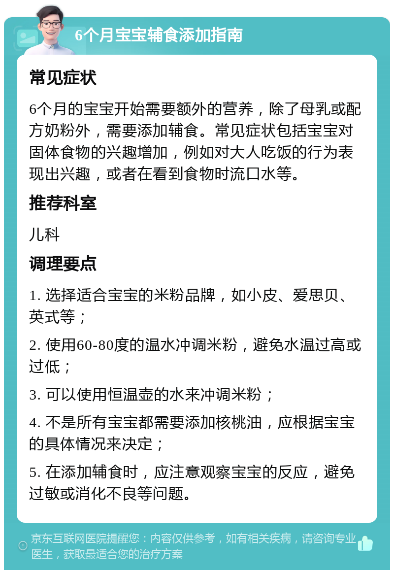 6个月宝宝辅食添加指南 常见症状 6个月的宝宝开始需要额外的营养，除了母乳或配方奶粉外，需要添加辅食。常见症状包括宝宝对固体食物的兴趣增加，例如对大人吃饭的行为表现出兴趣，或者在看到食物时流口水等。 推荐科室 儿科 调理要点 1. 选择适合宝宝的米粉品牌，如小皮、爱思贝、英式等； 2. 使用60-80度的温水冲调米粉，避免水温过高或过低； 3. 可以使用恒温壶的水来冲调米粉； 4. 不是所有宝宝都需要添加核桃油，应根据宝宝的具体情况来决定； 5. 在添加辅食时，应注意观察宝宝的反应，避免过敏或消化不良等问题。