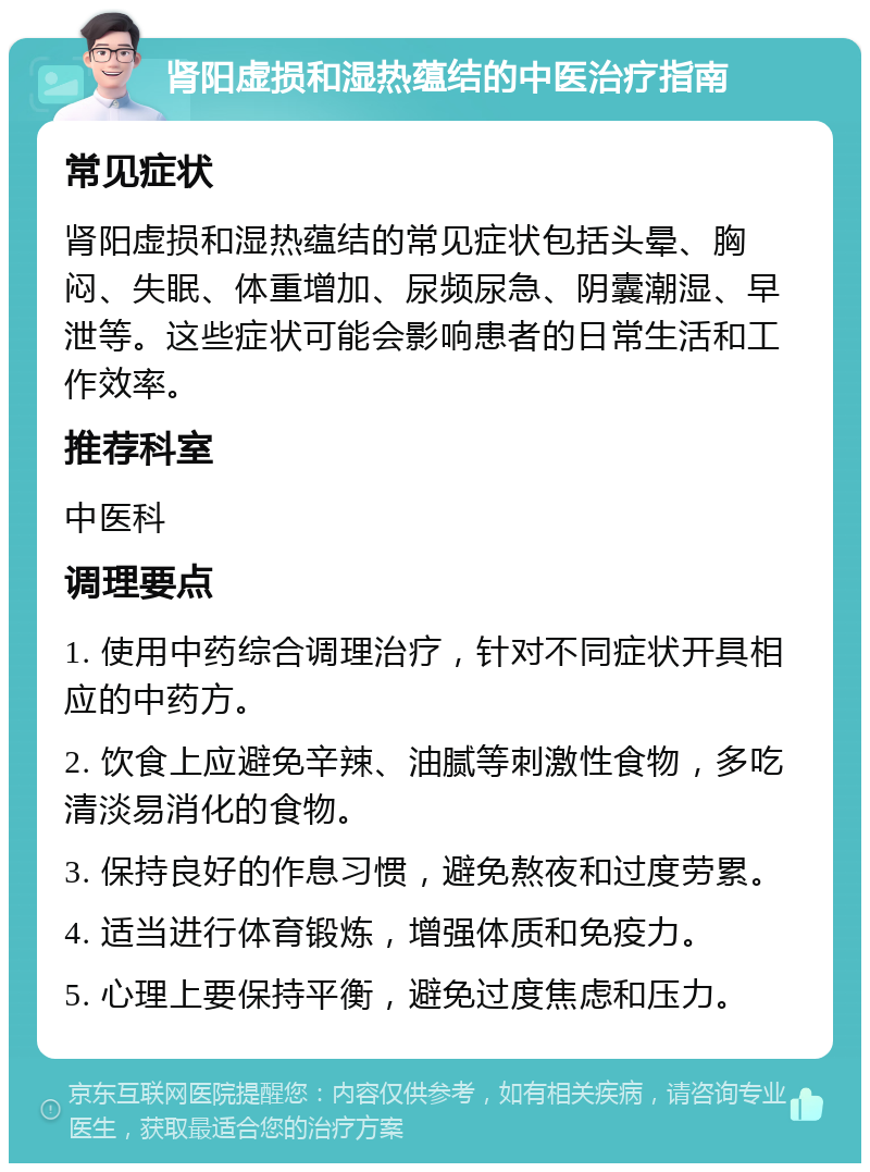 肾阳虚损和湿热蕴结的中医治疗指南 常见症状 肾阳虚损和湿热蕴结的常见症状包括头晕、胸闷、失眠、体重增加、尿频尿急、阴囊潮湿、早泄等。这些症状可能会影响患者的日常生活和工作效率。 推荐科室 中医科 调理要点 1. 使用中药综合调理治疗，针对不同症状开具相应的中药方。 2. 饮食上应避免辛辣、油腻等刺激性食物，多吃清淡易消化的食物。 3. 保持良好的作息习惯，避免熬夜和过度劳累。 4. 适当进行体育锻炼，增强体质和免疫力。 5. 心理上要保持平衡，避免过度焦虑和压力。