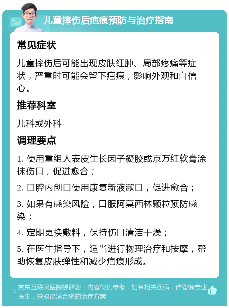 儿童摔伤后疤痕预防与治疗指南 常见症状 儿童摔伤后可能出现皮肤红肿、局部疼痛等症状，严重时可能会留下疤痕，影响外观和自信心。 推荐科室 儿科或外科 调理要点 1. 使用重组人表皮生长因子凝胶或京万红软膏涂抹伤口，促进愈合； 2. 口腔内创口使用康复新液漱口，促进愈合； 3. 如果有感染风险，口服阿莫西林颗粒预防感染； 4. 定期更换敷料，保持伤口清洁干燥； 5. 在医生指导下，适当进行物理治疗和按摩，帮助恢复皮肤弹性和减少疤痕形成。