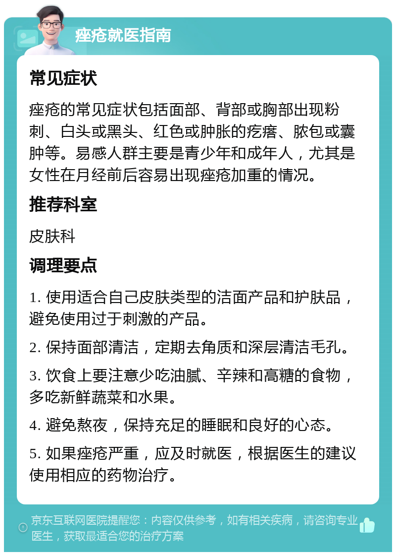 痤疮就医指南 常见症状 痤疮的常见症状包括面部、背部或胸部出现粉刺、白头或黑头、红色或肿胀的疙瘩、脓包或囊肿等。易感人群主要是青少年和成年人，尤其是女性在月经前后容易出现痤疮加重的情况。 推荐科室 皮肤科 调理要点 1. 使用适合自己皮肤类型的洁面产品和护肤品，避免使用过于刺激的产品。 2. 保持面部清洁，定期去角质和深层清洁毛孔。 3. 饮食上要注意少吃油腻、辛辣和高糖的食物，多吃新鲜蔬菜和水果。 4. 避免熬夜，保持充足的睡眠和良好的心态。 5. 如果痤疮严重，应及时就医，根据医生的建议使用相应的药物治疗。