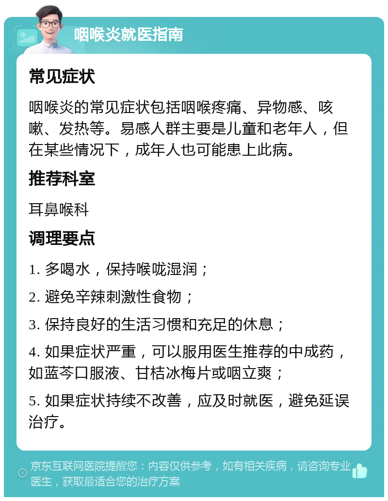 咽喉炎就医指南 常见症状 咽喉炎的常见症状包括咽喉疼痛、异物感、咳嗽、发热等。易感人群主要是儿童和老年人，但在某些情况下，成年人也可能患上此病。 推荐科室 耳鼻喉科 调理要点 1. 多喝水，保持喉咙湿润； 2. 避免辛辣刺激性食物； 3. 保持良好的生活习惯和充足的休息； 4. 如果症状严重，可以服用医生推荐的中成药，如蓝芩口服液、甘桔冰梅片或咽立爽； 5. 如果症状持续不改善，应及时就医，避免延误治疗。