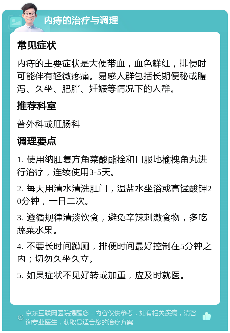 内痔的治疗与调理 常见症状 内痔的主要症状是大便带血，血色鲜红，排便时可能伴有轻微疼痛。易感人群包括长期便秘或腹泻、久坐、肥胖、妊娠等情况下的人群。 推荐科室 普外科或肛肠科 调理要点 1. 使用纳肛复方角菜酸酯栓和口服地榆槐角丸进行治疗，连续使用3-5天。 2. 每天用清水清洗肛门，温盐水坐浴或高锰酸钾20分钟，一日二次。 3. 遵循规律清淡饮食，避免辛辣刺激食物，多吃蔬菜水果。 4. 不要长时间蹲厕，排便时间最好控制在5分钟之内；切勿久坐久立。 5. 如果症状不见好转或加重，应及时就医。