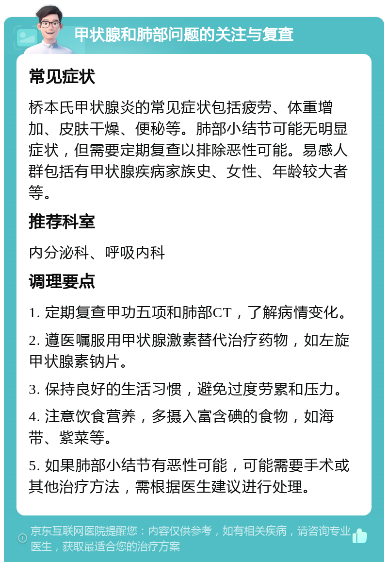 甲状腺和肺部问题的关注与复查 常见症状 桥本氏甲状腺炎的常见症状包括疲劳、体重增加、皮肤干燥、便秘等。肺部小结节可能无明显症状，但需要定期复查以排除恶性可能。易感人群包括有甲状腺疾病家族史、女性、年龄较大者等。 推荐科室 内分泌科、呼吸内科 调理要点 1. 定期复查甲功五项和肺部CT，了解病情变化。 2. 遵医嘱服用甲状腺激素替代治疗药物，如左旋甲状腺素钠片。 3. 保持良好的生活习惯，避免过度劳累和压力。 4. 注意饮食营养，多摄入富含碘的食物，如海带、紫菜等。 5. 如果肺部小结节有恶性可能，可能需要手术或其他治疗方法，需根据医生建议进行处理。