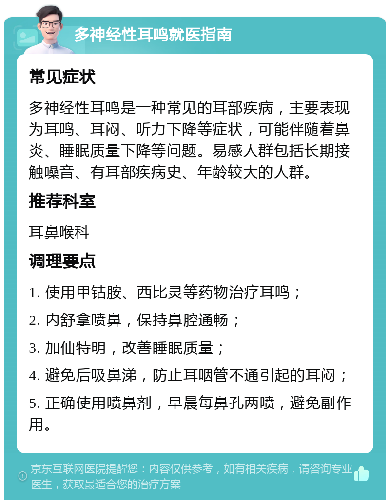 多神经性耳鸣就医指南 常见症状 多神经性耳鸣是一种常见的耳部疾病，主要表现为耳鸣、耳闷、听力下降等症状，可能伴随着鼻炎、睡眠质量下降等问题。易感人群包括长期接触噪音、有耳部疾病史、年龄较大的人群。 推荐科室 耳鼻喉科 调理要点 1. 使用甲钴胺、西比灵等药物治疗耳鸣； 2. 内舒拿喷鼻，保持鼻腔通畅； 3. 加仙特明，改善睡眠质量； 4. 避免后吸鼻涕，防止耳咽管不通引起的耳闷； 5. 正确使用喷鼻剂，早晨每鼻孔两喷，避免副作用。