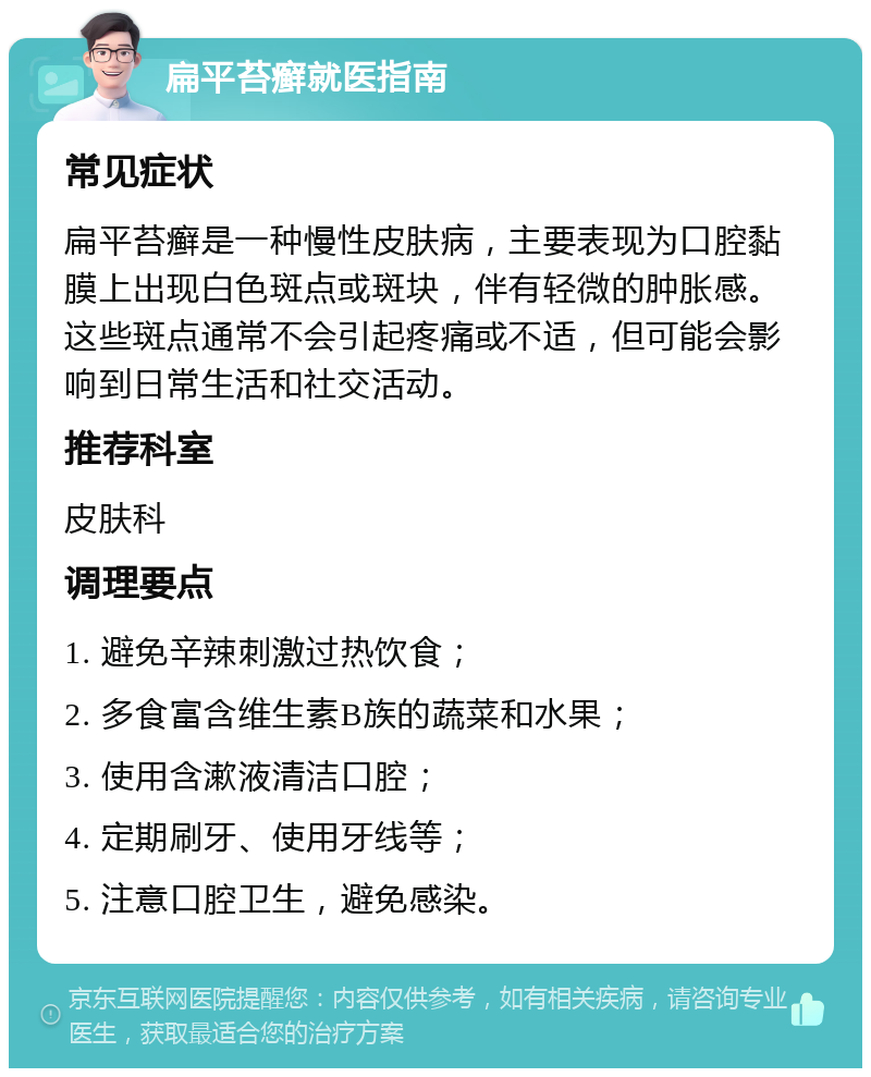 扁平苔癣就医指南 常见症状 扁平苔癣是一种慢性皮肤病，主要表现为口腔黏膜上出现白色斑点或斑块，伴有轻微的肿胀感。这些斑点通常不会引起疼痛或不适，但可能会影响到日常生活和社交活动。 推荐科室 皮肤科 调理要点 1. 避免辛辣刺激过热饮食； 2. 多食富含维生素B族的蔬菜和水果； 3. 使用含漱液清洁口腔； 4. 定期刷牙、使用牙线等； 5. 注意口腔卫生，避免感染。