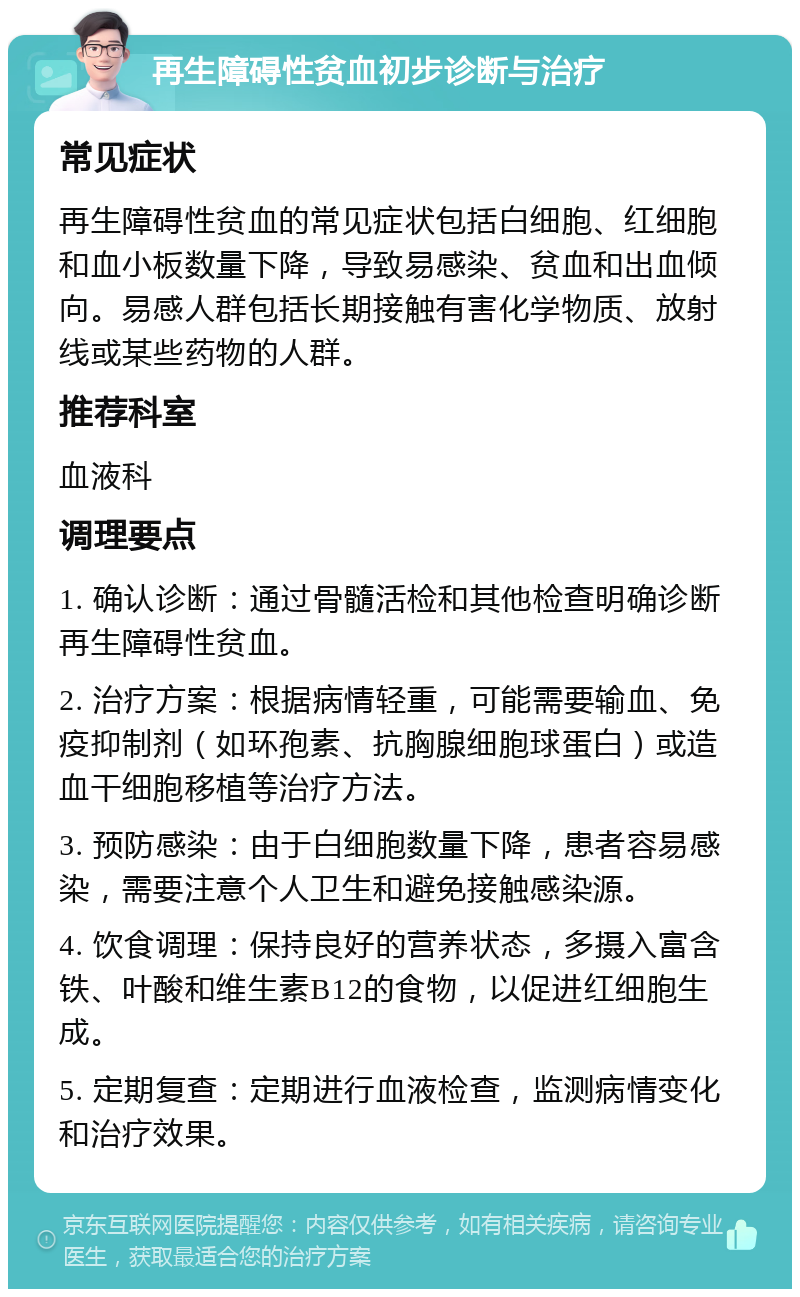 再生障碍性贫血初步诊断与治疗 常见症状 再生障碍性贫血的常见症状包括白细胞、红细胞和血小板数量下降，导致易感染、贫血和出血倾向。易感人群包括长期接触有害化学物质、放射线或某些药物的人群。 推荐科室 血液科 调理要点 1. 确认诊断：通过骨髓活检和其他检查明确诊断再生障碍性贫血。 2. 治疗方案：根据病情轻重，可能需要输血、免疫抑制剂（如环孢素、抗胸腺细胞球蛋白）或造血干细胞移植等治疗方法。 3. 预防感染：由于白细胞数量下降，患者容易感染，需要注意个人卫生和避免接触感染源。 4. 饮食调理：保持良好的营养状态，多摄入富含铁、叶酸和维生素B12的食物，以促进红细胞生成。 5. 定期复查：定期进行血液检查，监测病情变化和治疗效果。