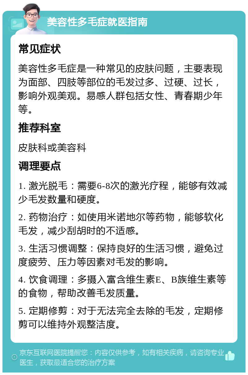 美容性多毛症就医指南 常见症状 美容性多毛症是一种常见的皮肤问题，主要表现为面部、四肢等部位的毛发过多、过硬、过长，影响外观美观。易感人群包括女性、青春期少年等。 推荐科室 皮肤科或美容科 调理要点 1. 激光脱毛：需要6-8次的激光疗程，能够有效减少毛发数量和硬度。 2. 药物治疗：如使用米诺地尔等药物，能够软化毛发，减少刮胡时的不适感。 3. 生活习惯调整：保持良好的生活习惯，避免过度疲劳、压力等因素对毛发的影响。 4. 饮食调理：多摄入富含维生素E、B族维生素等的食物，帮助改善毛发质量。 5. 定期修剪：对于无法完全去除的毛发，定期修剪可以维持外观整洁度。