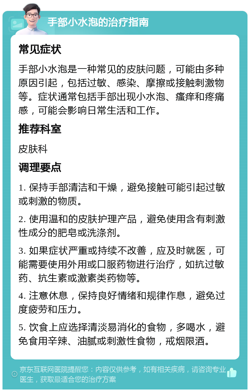 手部小水泡的治疗指南 常见症状 手部小水泡是一种常见的皮肤问题，可能由多种原因引起，包括过敏、感染、摩擦或接触刺激物等。症状通常包括手部出现小水泡、瘙痒和疼痛感，可能会影响日常生活和工作。 推荐科室 皮肤科 调理要点 1. 保持手部清洁和干燥，避免接触可能引起过敏或刺激的物质。 2. 使用温和的皮肤护理产品，避免使用含有刺激性成分的肥皂或洗涤剂。 3. 如果症状严重或持续不改善，应及时就医，可能需要使用外用或口服药物进行治疗，如抗过敏药、抗生素或激素类药物等。 4. 注意休息，保持良好情绪和规律作息，避免过度疲劳和压力。 5. 饮食上应选择清淡易消化的食物，多喝水，避免食用辛辣、油腻或刺激性食物，戒烟限酒。