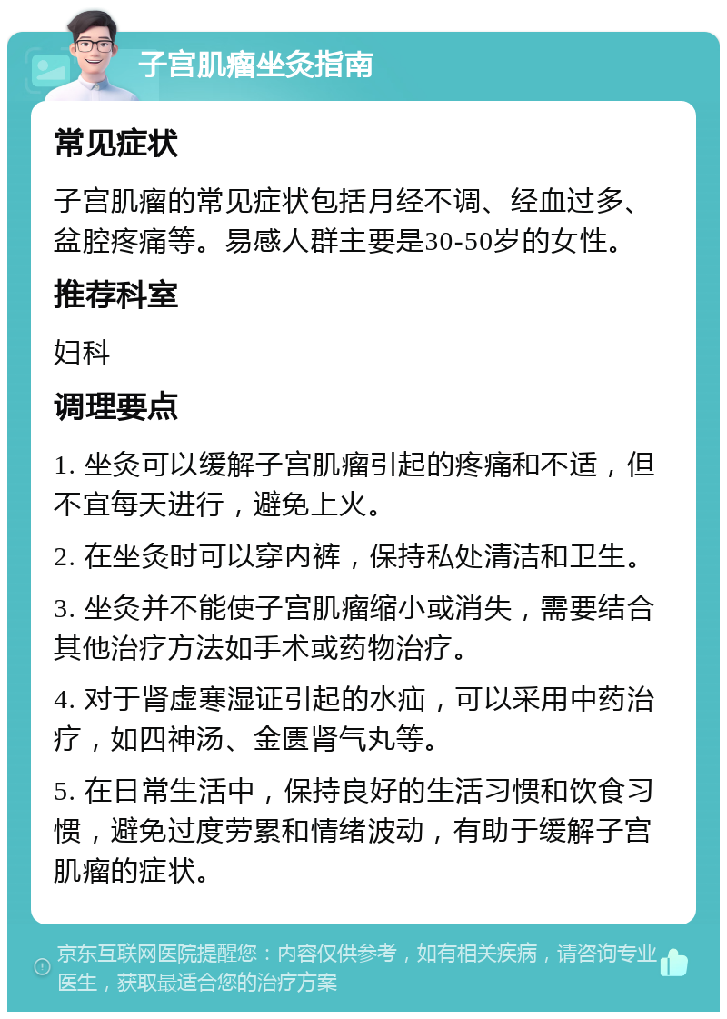 子宫肌瘤坐灸指南 常见症状 子宫肌瘤的常见症状包括月经不调、经血过多、盆腔疼痛等。易感人群主要是30-50岁的女性。 推荐科室 妇科 调理要点 1. 坐灸可以缓解子宫肌瘤引起的疼痛和不适，但不宜每天进行，避免上火。 2. 在坐灸时可以穿内裤，保持私处清洁和卫生。 3. 坐灸并不能使子宫肌瘤缩小或消失，需要结合其他治疗方法如手术或药物治疗。 4. 对于肾虚寒湿证引起的水疝，可以采用中药治疗，如四神汤、金匮肾气丸等。 5. 在日常生活中，保持良好的生活习惯和饮食习惯，避免过度劳累和情绪波动，有助于缓解子宫肌瘤的症状。