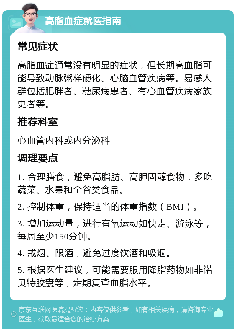 高脂血症就医指南 常见症状 高脂血症通常没有明显的症状，但长期高血脂可能导致动脉粥样硬化、心脑血管疾病等。易感人群包括肥胖者、糖尿病患者、有心血管疾病家族史者等。 推荐科室 心血管内科或内分泌科 调理要点 1. 合理膳食，避免高脂肪、高胆固醇食物，多吃蔬菜、水果和全谷类食品。 2. 控制体重，保持适当的体重指数（BMI）。 3. 增加运动量，进行有氧运动如快走、游泳等，每周至少150分钟。 4. 戒烟、限酒，避免过度饮酒和吸烟。 5. 根据医生建议，可能需要服用降脂药物如非诺贝特胶囊等，定期复查血脂水平。