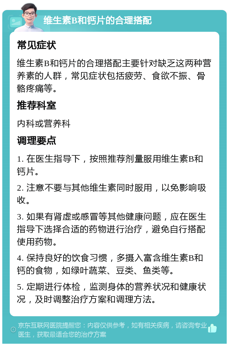 维生素B和钙片的合理搭配 常见症状 维生素B和钙片的合理搭配主要针对缺乏这两种营养素的人群，常见症状包括疲劳、食欲不振、骨骼疼痛等。 推荐科室 内科或营养科 调理要点 1. 在医生指导下，按照推荐剂量服用维生素B和钙片。 2. 注意不要与其他维生素同时服用，以免影响吸收。 3. 如果有肾虚或感冒等其他健康问题，应在医生指导下选择合适的药物进行治疗，避免自行搭配使用药物。 4. 保持良好的饮食习惯，多摄入富含维生素B和钙的食物，如绿叶蔬菜、豆类、鱼类等。 5. 定期进行体检，监测身体的营养状况和健康状况，及时调整治疗方案和调理方法。