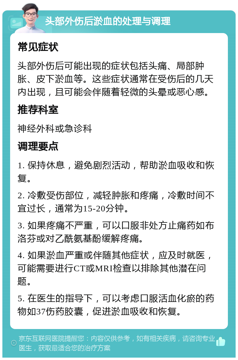 头部外伤后淤血的处理与调理 常见症状 头部外伤后可能出现的症状包括头痛、局部肿胀、皮下淤血等。这些症状通常在受伤后的几天内出现，且可能会伴随着轻微的头晕或恶心感。 推荐科室 神经外科或急诊科 调理要点 1. 保持休息，避免剧烈活动，帮助淤血吸收和恢复。 2. 冷敷受伤部位，减轻肿胀和疼痛，冷敷时间不宜过长，通常为15-20分钟。 3. 如果疼痛不严重，可以口服非处方止痛药如布洛芬或对乙酰氨基酚缓解疼痛。 4. 如果淤血严重或伴随其他症状，应及时就医，可能需要进行CT或MRI检查以排除其他潜在问题。 5. 在医生的指导下，可以考虑口服活血化瘀的药物如37伤药胶囊，促进淤血吸收和恢复。