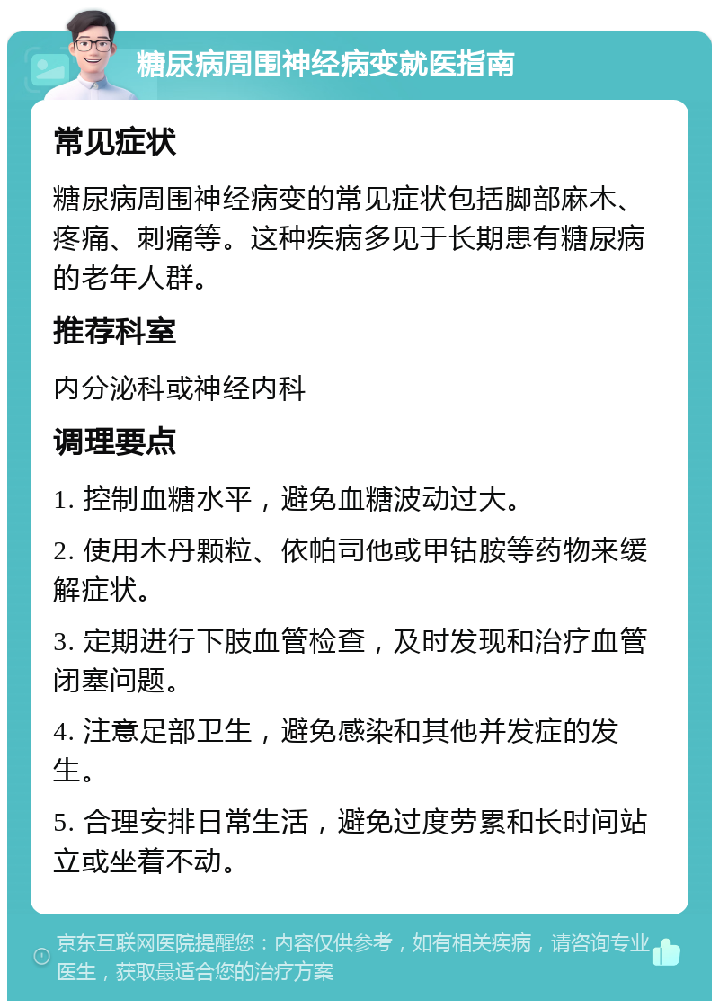 糖尿病周围神经病变就医指南 常见症状 糖尿病周围神经病变的常见症状包括脚部麻木、疼痛、刺痛等。这种疾病多见于长期患有糖尿病的老年人群。 推荐科室 内分泌科或神经内科 调理要点 1. 控制血糖水平，避免血糖波动过大。 2. 使用木丹颗粒、依帕司他或甲钴胺等药物来缓解症状。 3. 定期进行下肢血管检查，及时发现和治疗血管闭塞问题。 4. 注意足部卫生，避免感染和其他并发症的发生。 5. 合理安排日常生活，避免过度劳累和长时间站立或坐着不动。