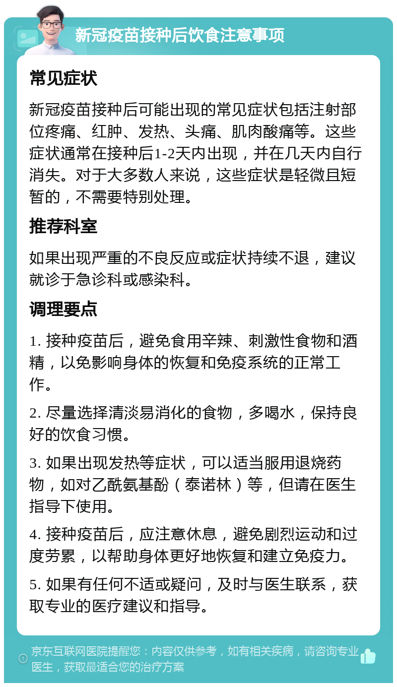 新冠疫苗接种后饮食注意事项 常见症状 新冠疫苗接种后可能出现的常见症状包括注射部位疼痛、红肿、发热、头痛、肌肉酸痛等。这些症状通常在接种后1-2天内出现，并在几天内自行消失。对于大多数人来说，这些症状是轻微且短暂的，不需要特别处理。 推荐科室 如果出现严重的不良反应或症状持续不退，建议就诊于急诊科或感染科。 调理要点 1. 接种疫苗后，避免食用辛辣、刺激性食物和酒精，以免影响身体的恢复和免疫系统的正常工作。 2. 尽量选择清淡易消化的食物，多喝水，保持良好的饮食习惯。 3. 如果出现发热等症状，可以适当服用退烧药物，如对乙酰氨基酚（泰诺林）等，但请在医生指导下使用。 4. 接种疫苗后，应注意休息，避免剧烈运动和过度劳累，以帮助身体更好地恢复和建立免疫力。 5. 如果有任何不适或疑问，及时与医生联系，获取专业的医疗建议和指导。