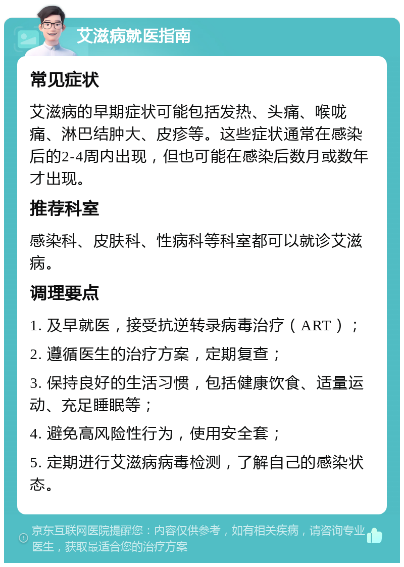 艾滋病就医指南 常见症状 艾滋病的早期症状可能包括发热、头痛、喉咙痛、淋巴结肿大、皮疹等。这些症状通常在感染后的2-4周内出现，但也可能在感染后数月或数年才出现。 推荐科室 感染科、皮肤科、性病科等科室都可以就诊艾滋病。 调理要点 1. 及早就医，接受抗逆转录病毒治疗（ART）； 2. 遵循医生的治疗方案，定期复查； 3. 保持良好的生活习惯，包括健康饮食、适量运动、充足睡眠等； 4. 避免高风险性行为，使用安全套； 5. 定期进行艾滋病病毒检测，了解自己的感染状态。