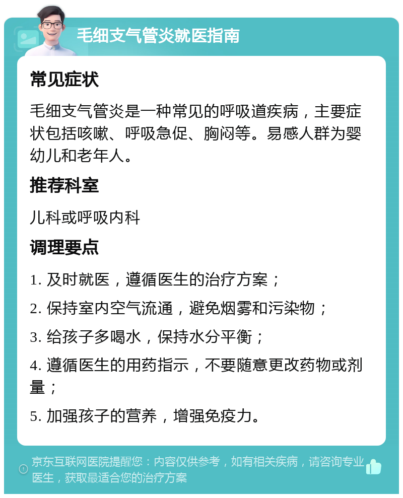 毛细支气管炎就医指南 常见症状 毛细支气管炎是一种常见的呼吸道疾病，主要症状包括咳嗽、呼吸急促、胸闷等。易感人群为婴幼儿和老年人。 推荐科室 儿科或呼吸内科 调理要点 1. 及时就医，遵循医生的治疗方案； 2. 保持室内空气流通，避免烟雾和污染物； 3. 给孩子多喝水，保持水分平衡； 4. 遵循医生的用药指示，不要随意更改药物或剂量； 5. 加强孩子的营养，增强免疫力。