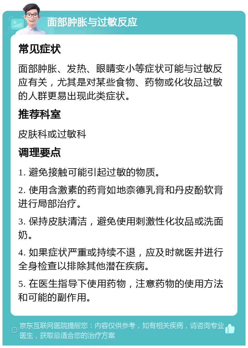 面部肿胀与过敏反应 常见症状 面部肿胀、发热、眼睛变小等症状可能与过敏反应有关，尤其是对某些食物、药物或化妆品过敏的人群更易出现此类症状。 推荐科室 皮肤科或过敏科 调理要点 1. 避免接触可能引起过敏的物质。 2. 使用含激素的药膏如地奈德乳膏和丹皮酚软膏进行局部治疗。 3. 保持皮肤清洁，避免使用刺激性化妆品或洗面奶。 4. 如果症状严重或持续不退，应及时就医并进行全身检查以排除其他潜在疾病。 5. 在医生指导下使用药物，注意药物的使用方法和可能的副作用。