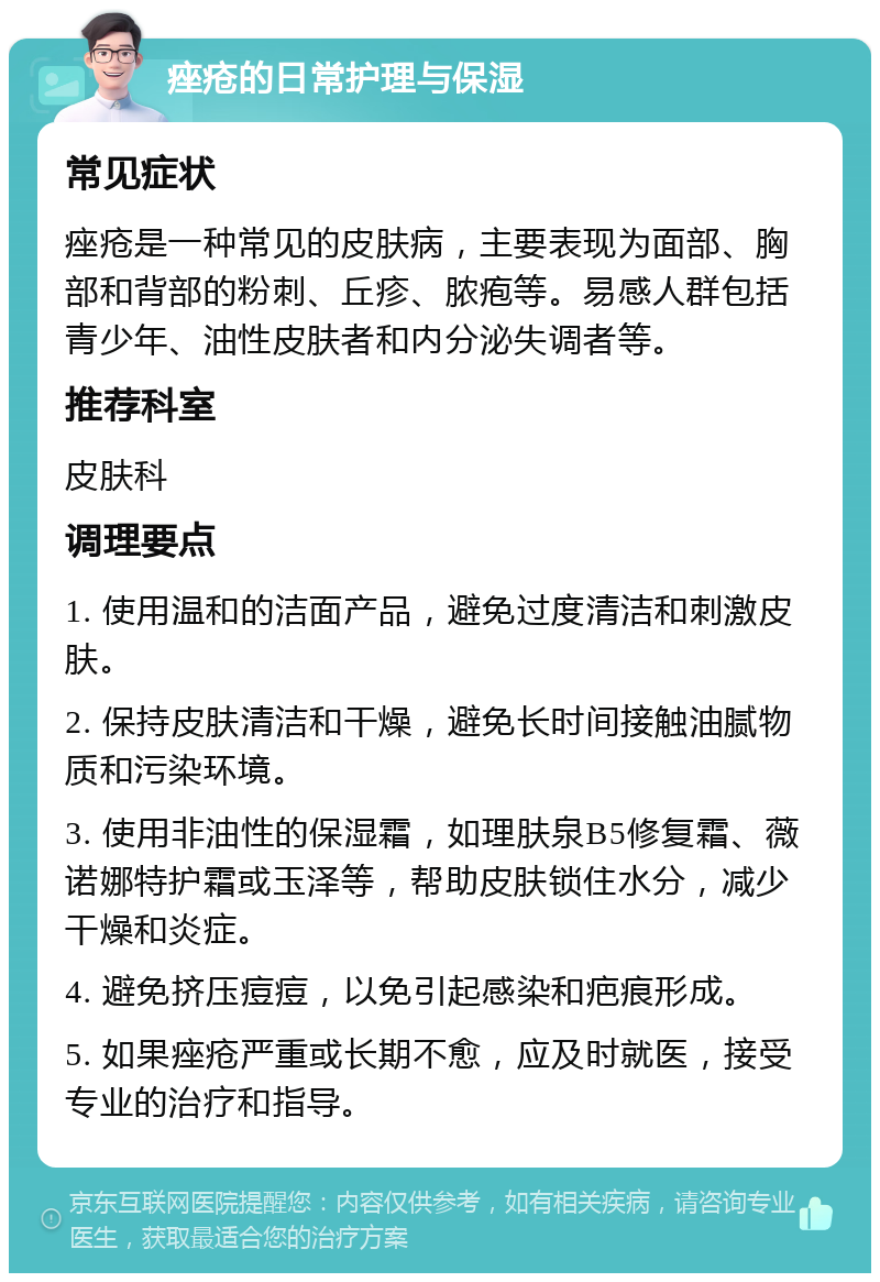 痤疮的日常护理与保湿 常见症状 痤疮是一种常见的皮肤病，主要表现为面部、胸部和背部的粉刺、丘疹、脓疱等。易感人群包括青少年、油性皮肤者和内分泌失调者等。 推荐科室 皮肤科 调理要点 1. 使用温和的洁面产品，避免过度清洁和刺激皮肤。 2. 保持皮肤清洁和干燥，避免长时间接触油腻物质和污染环境。 3. 使用非油性的保湿霜，如理肤泉B5修复霜、薇诺娜特护霜或玉泽等，帮助皮肤锁住水分，减少干燥和炎症。 4. 避免挤压痘痘，以免引起感染和疤痕形成。 5. 如果痤疮严重或长期不愈，应及时就医，接受专业的治疗和指导。