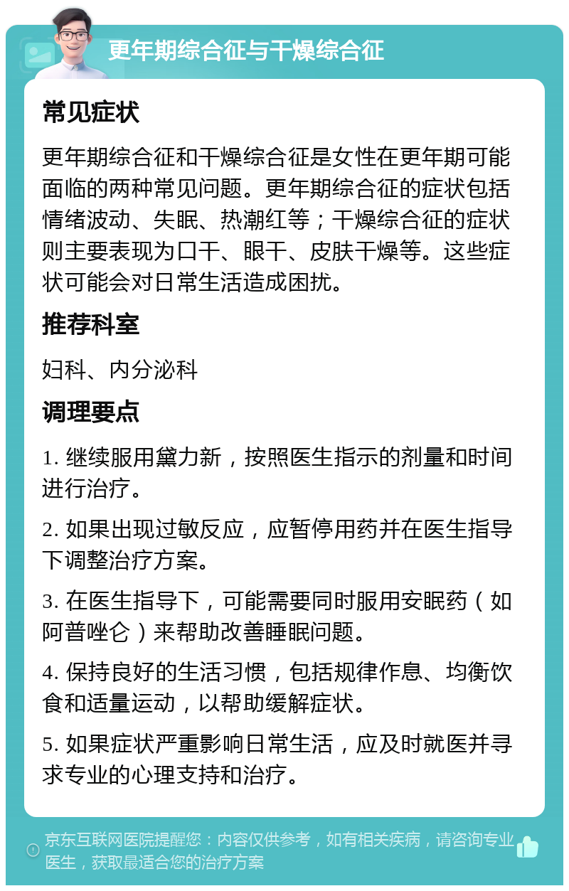 更年期综合征与干燥综合征 常见症状 更年期综合征和干燥综合征是女性在更年期可能面临的两种常见问题。更年期综合征的症状包括情绪波动、失眠、热潮红等；干燥综合征的症状则主要表现为口干、眼干、皮肤干燥等。这些症状可能会对日常生活造成困扰。 推荐科室 妇科、内分泌科 调理要点 1. 继续服用黛力新，按照医生指示的剂量和时间进行治疗。 2. 如果出现过敏反应，应暂停用药并在医生指导下调整治疗方案。 3. 在医生指导下，可能需要同时服用安眠药（如阿普唑仑）来帮助改善睡眠问题。 4. 保持良好的生活习惯，包括规律作息、均衡饮食和适量运动，以帮助缓解症状。 5. 如果症状严重影响日常生活，应及时就医并寻求专业的心理支持和治疗。